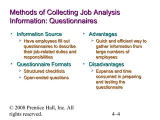 Methods of Collecting Job Analysis
Information: Questionnaires
• Information Source
 Have employees fill out

questionnaires to describe
their job-related duties and
responsibilities

• Questionnaire Formats
 Structured checklists
 Open-ended questions

© 2008 Prentice Hall, Inc. All
rights reserved.

• Advantages
 Quick and efficient way to

gather information from
large numbers of
employees

• Disadvantages
 Expense and time

consumed in preparing
and testing the
questionnaire

4–4

 