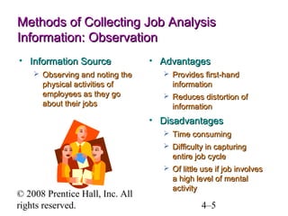 Methods of Collecting Job Analysis
Information: Observation
• Information Source
 Observing and noting the

physical activities of
employees as they go
about their jobs

• Advantages
 Provides first-hand

information
 Reduces distortion of

information

• Disadvantages
 Time consuming
 Difficulty in capturing

entire job cycle
 Of little use if job involves

© 2008 Prentice Hall, Inc. All
rights reserved.

a high level of mental
activity

4–5

 