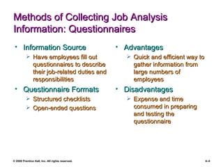 Methods of Collecting Job Analysis Information: Questionnaires Information Source Have employees fill out questionnaires to describe their job-related duties and responsibilities Questionnaire Formats Structured checklists Open-ended questions  Advantages Quick and efficient way to gather information from large numbers of employees Disadvantages Expense and time consumed in preparing and testing the questionnaire 