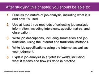 © 2008 Prentice Hall, Inc. All rights reserved. 4–2
After studying this chapter, you should be able to:
1.1. Discuss the nature of job analysis, including what it isDiscuss the nature of job analysis, including what it is
and how it’s used.and how it’s used.
2.2. Use at least three methods of collecting job analysisUse at least three methods of collecting job analysis
information, including interviews, questionnaires, andinformation, including interviews, questionnaires, and
observation.observation.
3.3. Write job descriptions, including summaries and jobWrite job descriptions, including summaries and job
functions, using the Internet and traditional methods.functions, using the Internet and traditional methods.
4.4. Write job specifications using the Internet as well asWrite job specifications using the Internet as well as
your judgment.your judgment.
5.5. Explain job analysis in a “jobless” world, includingExplain job analysis in a “jobless” world, including
what it means and how it’s done in practice.what it means and how it’s done in practice.
 