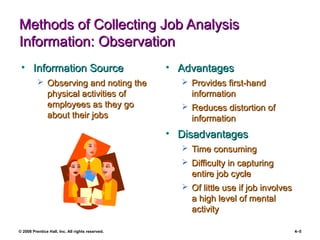 © 2008 Prentice Hall, Inc. All rights reserved. 4–5
Methods of Collecting Job AnalysisMethods of Collecting Job Analysis
Information: ObservationInformation: Observation
• Information SourceInformation Source
 Observing and noting theObserving and noting the
physical activities ofphysical activities of
employees as they goemployees as they go
about their jobsabout their jobs
• AdvantagesAdvantages
 Provides first-handProvides first-hand
informationinformation
 Reduces distortion ofReduces distortion of
informationinformation
• DisadvantagesDisadvantages
 Time consumingTime consuming
 Difficulty in capturingDifficulty in capturing
entire job cycleentire job cycle
 Of little use if job involvesOf little use if job involves
a high level of mentala high level of mental
activityactivity
 