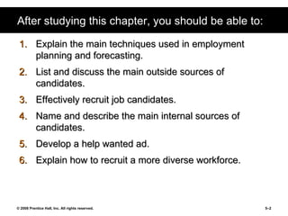 After studying this chapter, you should be able to: Explain the main techniques used in employment planning and forecasting. List and discuss the main outside sources of candidates. Effectively recruit job candidates. Name and describe the main internal sources of candidates. Develop a help wanted ad. Explain how to recruit a more diverse workforce. 