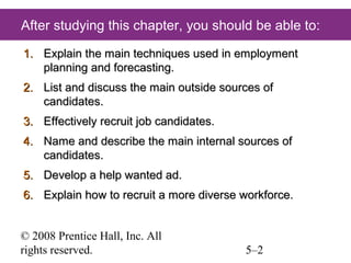 After studying this chapter, you should be able to:
1. Explain the main techniques used in employment
planning and forecasting.
2. List and discuss the main outside sources of
candidates.
3. Effectively recruit job candidates.
4. Name and describe the main internal sources of
candidates.
5. Develop a help wanted ad.
6. Explain how to recruit a more diverse workforce.
© 2008 Prentice Hall, Inc. All
rights reserved.

5–2

 