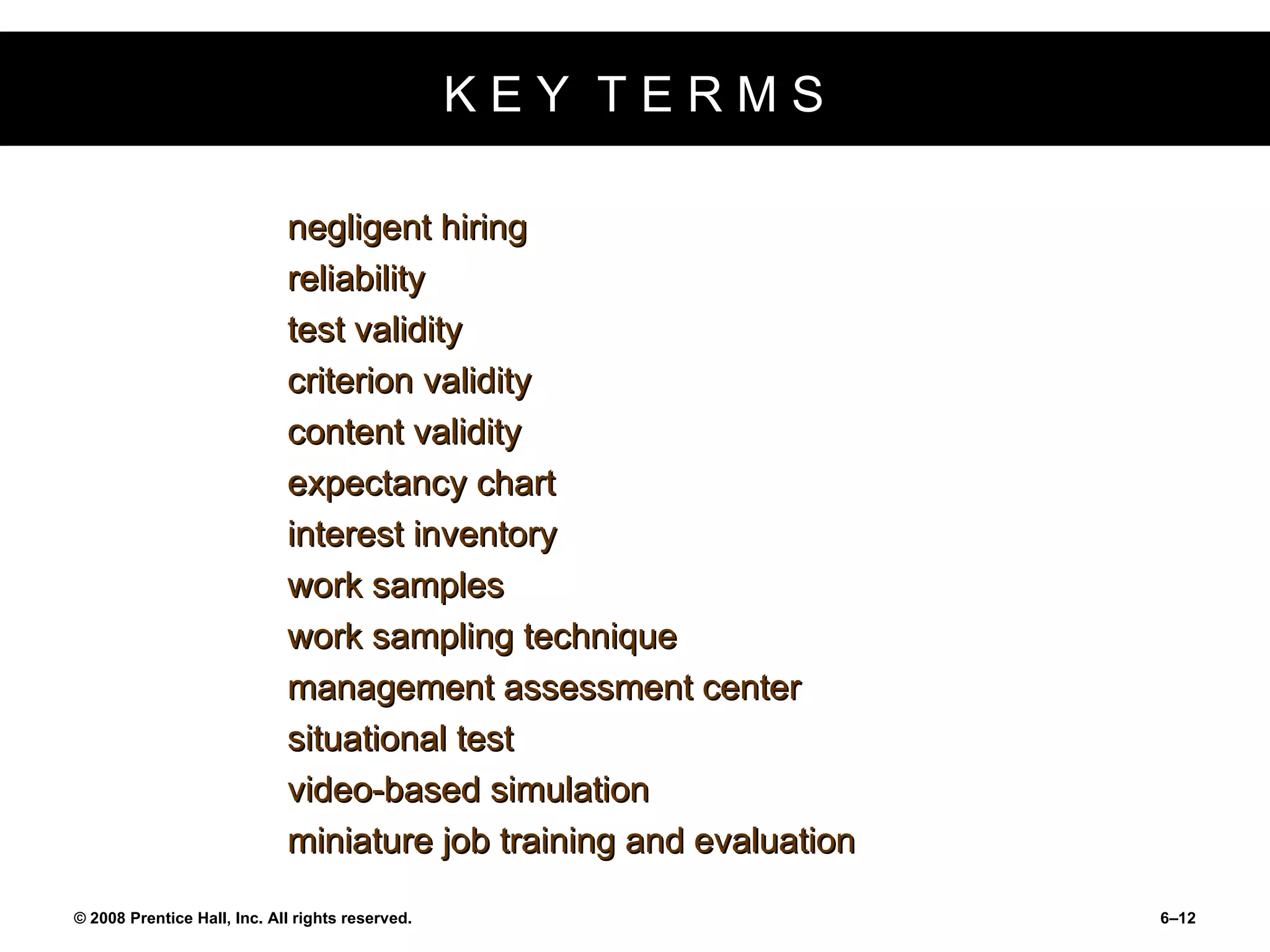 K E Y  T E R M S negligent hiring reliability test validity criterion validity content validity expectancy chart interest inventory work samples work sampling technique management assessment center situational test video-based simulation miniature job training and evaluation 