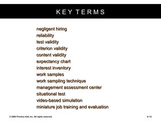 K E Y  T E R M S negligent hiring reliability test validity criterion validity content validity expectancy chart interest inventory work samples work sampling technique management assessment center situational test video-based simulation miniature job training and evaluation 