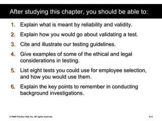 After studying this chapter, you should be able to: Explain what is meant by reliability and validity. Explain how you would go about validating a test. Cite and illustrate our testing guidelines.  Give examples of some of the ethical and legal considerations in testing. List eight tests you could use for employee selection, and how you would use them. Explain the key points to remember in conducting background investigations. 