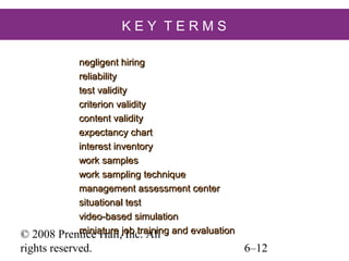 KEY TERMS
negligent hiring
reliability
test validity
criterion validity
content validity
expectancy chart
interest inventory
work samples
work sampling technique
management assessment center
situational test
video-based simulation
miniature Inc. All
Prentice Hall,job training and evaluation

© 2008
rights reserved.

6–12

 