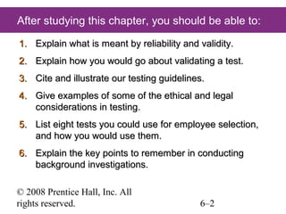 After studying this chapter, you should be able to:
1. Explain what is meant by reliability and validity.
2. Explain how you would go about validating a test.
3. Cite and illustrate our testing guidelines.
4. Give examples of some of the ethical and legal
considerations in testing.
5. List eight tests you could use for employee selection,
and how you would use them.
6. Explain the key points to remember in conducting
background investigations.
© 2008 Prentice Hall, Inc. All
rights reserved.

6–2

 