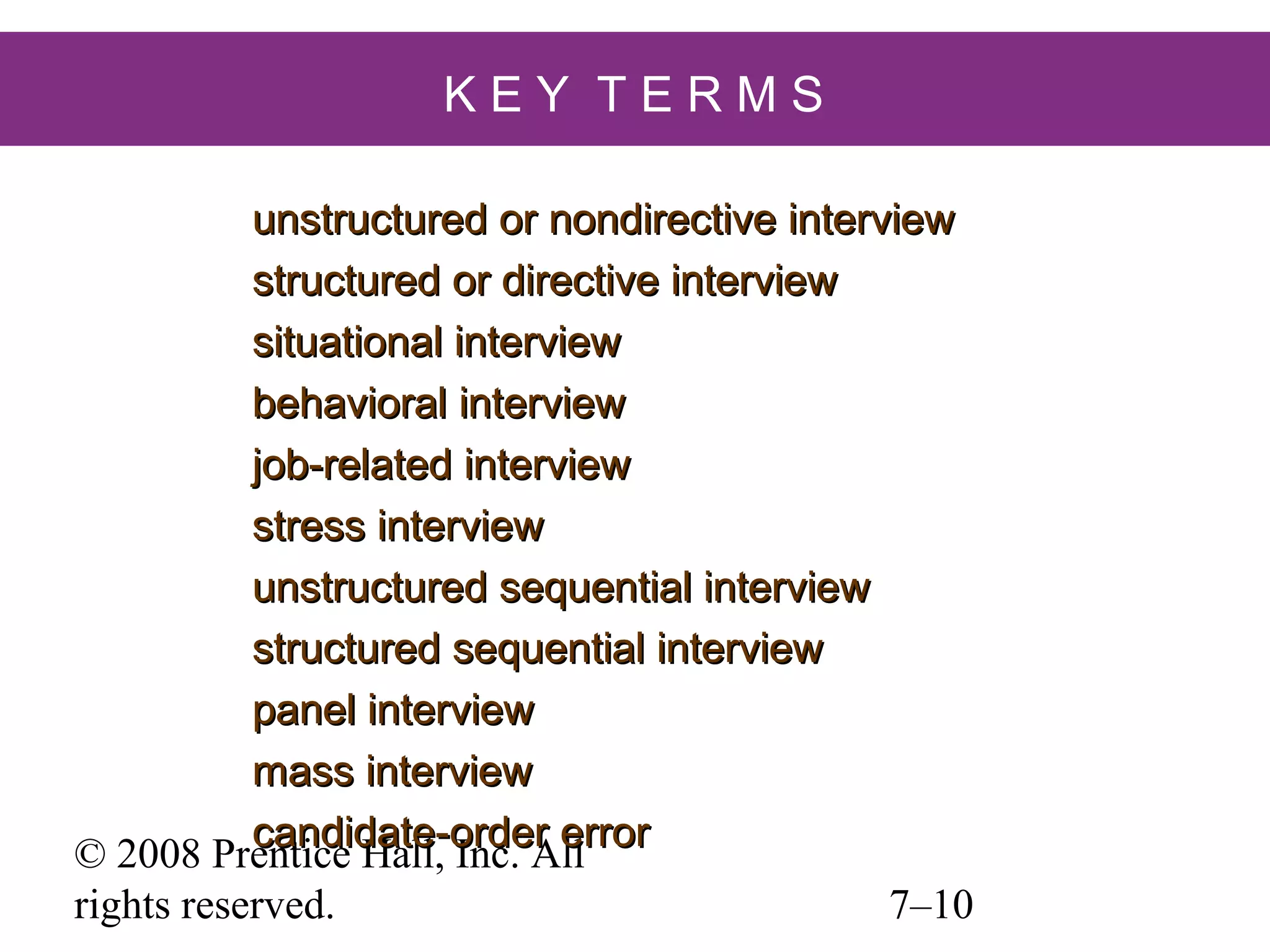 KEY TERMS
unstructured or nondirective interview
structured or directive interview
situational interview
behavioral interview
job-related interview
stress interview
unstructured sequential interview
structured sequential interview
panel interview
mass interview
candidate-order error
© 2008 Prentice Hall, Inc. All
rights reserved.

7–10

 