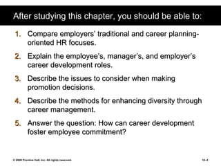 After studying this chapter, you should be able to: Compare employers’ traditional and career planning-oriented HR focuses. Explain the employee’s, manager’s, and employer’s career development roles. Describe the issues to consider when making promotion decisions. Describe the methods for enhancing diversity through career management. Answer the question: How can career development foster employee commitment? 