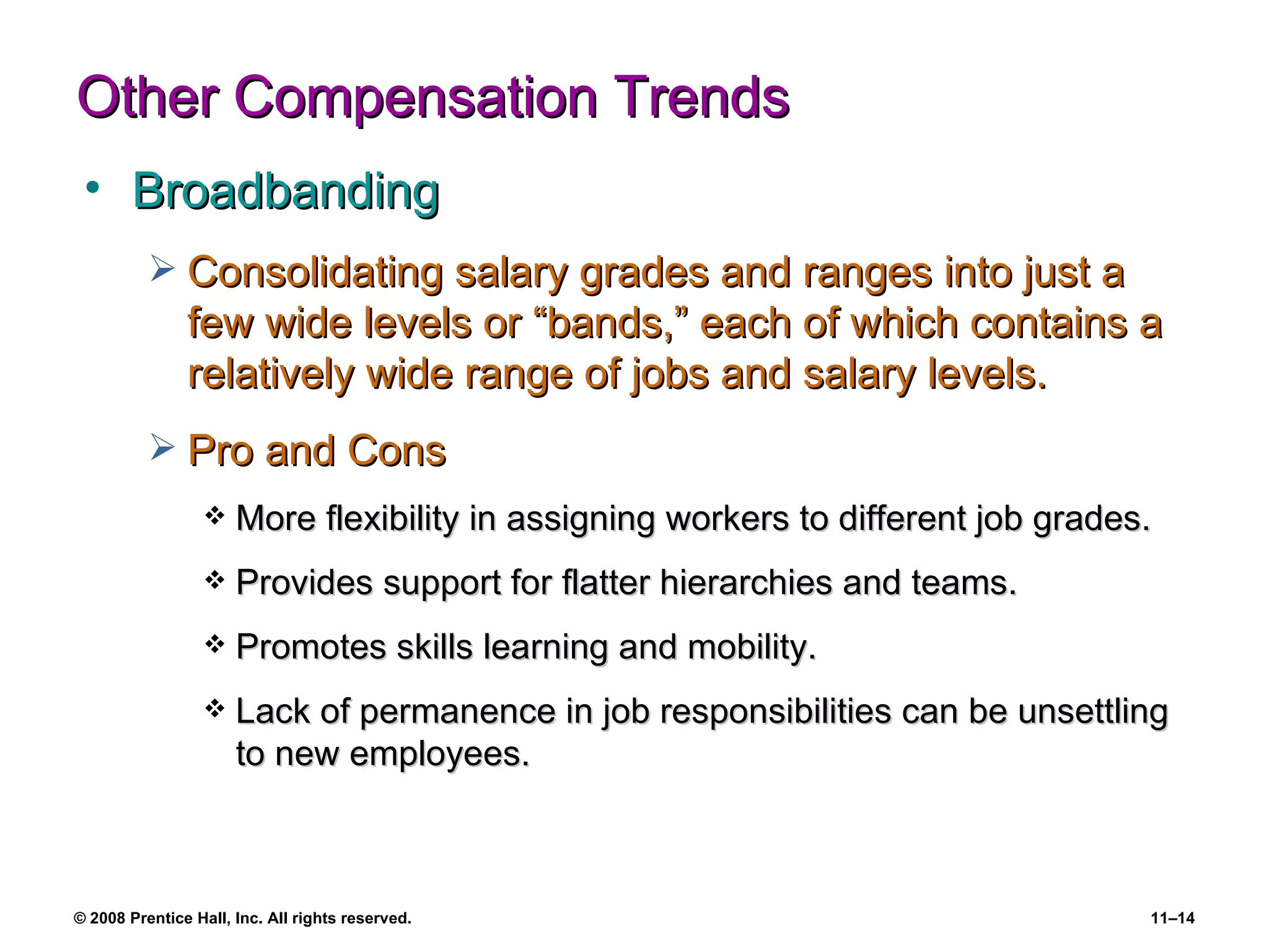 Other Compensation Trends Broadbanding Consolidating salary grades and ranges into just a few wide levels or “bands,” each of which contains a relatively wide range of jobs and salary levels. Pro and Cons More flexibility in assigning workers to different job grades. Provides support for flatter hierarchies and teams. Promotes skills learning and mobility. Lack of permanence in job responsibilities can be unsettling to new employees. 