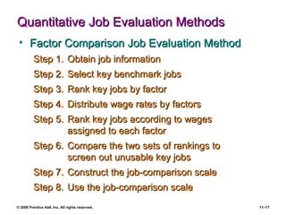 Quantitative Job Evaluation Methods Factor Comparison Job Evaluation Method Step 1. Obtain job information Step 2. Select key benchmark jobs Step 3. Rank key jobs by factor Step 4. Distribute wage rates by factors Step 5. Rank key jobs according to wages assigned to each factor Step 6. Compare the two sets of rankings to  screen out unusable key jobs Step 7. Construct the job-comparison scale Step 8. Use the job-comparison scale 