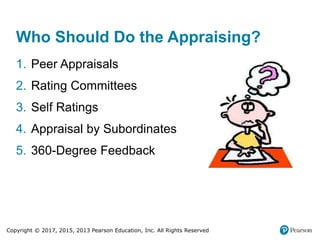 Copyright © 2017, 2015, 2013 Pearson Education, Inc. All Rights Reserved
Who Should Do the Appraising?
1. Peer Appraisals
2. Rating Committees
3. Self Ratings
4. Appraisal by Subordinates
5. 360-Degree Feedback
 