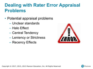 Copyright © 2017, 2015, 2013 Pearson Education, Inc. All Rights Reserved
Dealing with Rater Error Appraisal
Problems
• Potential appraisal problems
‒ Unclear standards
‒ Halo Effect
‒ Central Tendency
‒ Leniency or Strictness
‒ Recency Effects
 