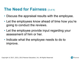 Copyright © 2017, 2015, 2013 Pearson Education, Inc. All Rights Reserved
The Need for Fairness (3 of 4)
• Discuss the appraisal results with the employee.
• Let the employees know ahead of time how you’re
going to conduct the reviews.
• Let the employee provide input regarding your
assessment of him or her.
• Indicate what the employee needs to do to
improve.
 