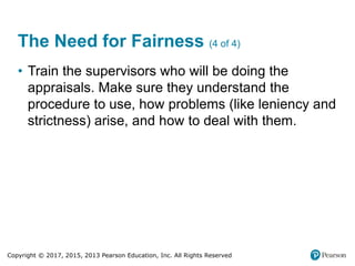 Copyright © 2017, 2015, 2013 Pearson Education, Inc. All Rights Reserved
The Need for Fairness (4 of 4)
• Train the supervisors who will be doing the
appraisals. Make sure they understand the
procedure to use, how problems (like leniency and
strictness) arise, and how to deal with them.
 