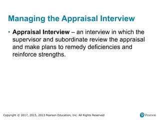 Copyright © 2017, 2015, 2013 Pearson Education, Inc. All Rights Reserved
Managing the Appraisal Interview
• Appraisal Interview – an interview in which the
supervisor and subordinate review the appraisal
and make plans to remedy deficiencies and
reinforce strengths.
 