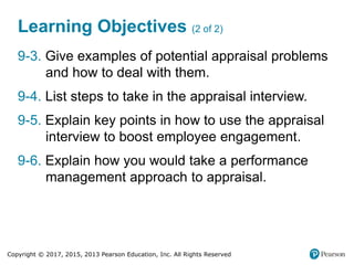 Copyright © 2017, 2015, 2013 Pearson Education, Inc. All Rights Reserved
Learning Objectives (2 of 2)
9-3. Give examples of potential appraisal problems
and how to deal with them.
9-4. List steps to take in the appraisal interview.
9-5. Explain key points in how to use the appraisal
interview to boost employee engagement.
9-6. Explain how you would take a performance
management approach to appraisal.
 