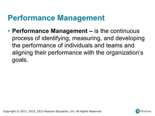 Copyright © 2017, 2015, 2013 Pearson Education, Inc. All Rights Reserved
Performance Management
• Performance Management – is the continuous
process of identifying, measuring, and developing
the performance of individuals and teams and
aligning their performance with the organization’s
goals.
 