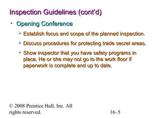 Inspection Guidelines (cont’d)
• Opening Conference
 Establish focus and scope of the planned inspection.
 Discuss procedures for protecting trade secret areas.
 Show inspector that you have safety programs in

place. He or she may not go to the work floor if
paperwork is complete and up to date.

© 2008 Prentice Hall, Inc. All
rights reserved.

16–5

 