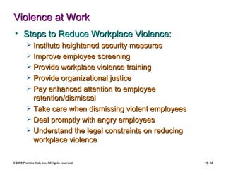 Violence at Work Steps to Reduce Workplace Violence: Institute heightened security measures Improve employee screening Provide workplace violence training Provide organizational justice Pay enhanced attention to employee retention/dismissal Take care when dismissing violent employees Deal promptly with angry employees Understand the legal constraints on reducing workplace violence 