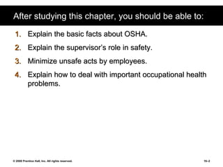 After studying this chapter, you should be able to: Explain the basic facts about OSHA. Explain the supervisor’s role in safety. Minimize unsafe acts by employees. Explain how to deal with important occupational health problems. 