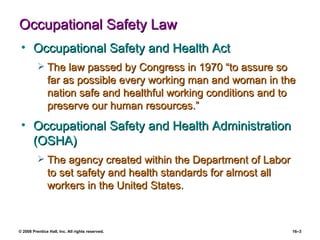 Occupational Safety Law Occupational Safety and Health Act The law passed by Congress in 1970 “to assure so far as possible every working man and woman in the nation safe and healthful working conditions and to preserve our human resources.” Occupational Safety and Health Administration (OSHA) The agency created within the Department of Labor to set safety and health standards for almost all workers in the United States. 