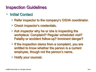Inspection Guidelines Initial Contact Refer inspector to the company’s OSHA coordinator. Check inspector’s credentials. Ask inspector why he or she is inspecting the  workplace: Complaint? Regular scheduled visit? Fatality or accident follow-up? Imminent danger? If the inspection stems from a complaint, you are entitled to know whether the person is a current employee, though not the person’s name. Notify your counsel. 