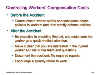 Controlling Workers’ Compensation Costs Before the Accident Communicate written safety and substance abuse policies to workers and then strictly enforce policies. After the Accident Be proactive in providing first aid, and make sure the worker gets quick medical attention. Make it clear that you are interested in the injured worker and his or her fears and questions. Document the accident; file required reports. Encourage a speedy return to work. 