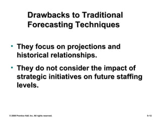 © 2008 Prentice Hall, Inc. All rights reserved. 5–12
Drawbacks to TraditionalDrawbacks to Traditional
Forecasting TechniquesForecasting Techniques
• They focus on projections andThey focus on projections and
historical relationships.historical relationships.
• They do not consider the impact ofThey do not consider the impact of
strategic initiatives on future staffingstrategic initiatives on future staffing
levels.levels.
 