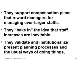 © 2008 Prentice Hall, Inc. All rights reserved. 5–13
• They support compensation plansThey support compensation plans
that reward managers forthat reward managers for
managing ever-larger staffs.managing ever-larger staffs.
• They “bake in” the idea that staffThey “bake in” the idea that staff
increases are inevitable.increases are inevitable.
• They validate and institutionalizeThey validate and institutionalize
present planning processes andpresent planning processes and
the usual ways of doing things.the usual ways of doing things.
 