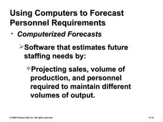 © 2008 Prentice Hall, Inc. All rights reserved. 5–14
Using Computers to ForecastUsing Computers to Forecast
Personnel RequirementsPersonnel Requirements
• Computerized ForecastsComputerized Forecasts
Software that estimates futureSoftware that estimates future
staffing needs by:staffing needs by:
Projecting sales, volume ofProjecting sales, volume of
production, and personnelproduction, and personnel
required to maintain differentrequired to maintain different
volumes of output.volumes of output.
 