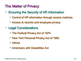 © 2008 Prentice Hall, Inc. All rights reserved. 5–18
The Matter of PrivacyThe Matter of Privacy
• Ensuring the Security of HR InformationEnsuring the Security of HR Information
 Control of HR information through access matricesControl of HR information through access matrices
 Access to records and employee privacyAccess to records and employee privacy
• Legal ConsiderationsLegal Considerations
 The Federal Privacy Act of 1974The Federal Privacy Act of 1974
 New York Personal Privacy Act of 1985New York Personal Privacy Act of 1985
 HIPAAHIPAA
 Americans with Disabilities ActAmericans with Disabilities Act
 