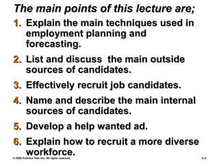 © 2008 Prentice Hall, Inc. All rights reserved. 5–2
The main points of this lecture are;The main points of this lecture are;
1.1. Explain the main techniques used inExplain the main techniques used in
employment planning andemployment planning and
forecasting.forecasting.
2.2. List and discuss the main outsideList and discuss the main outside
sources of candidates.sources of candidates.
3.3. Effectively recruit job candidates.Effectively recruit job candidates.
4.4. Name and describe the main internalName and describe the main internal
sources of candidates.sources of candidates.
5.5. Develop a help wanted ad.Develop a help wanted ad.
6.6. Explain how to recruit a more diverseExplain how to recruit a more diverse
workforce.workforce.
 