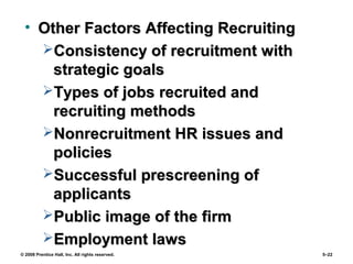 © 2008 Prentice Hall, Inc. All rights reserved. 5–22
• Other Factors Affecting RecruitingOther Factors Affecting Recruiting
Consistency of recruitment withConsistency of recruitment with
strategic goalsstrategic goals
Types of jobs recruited andTypes of jobs recruited and
recruiting methodsrecruiting methods
Nonrecruitment HR issues andNonrecruitment HR issues and
policiespolicies
Successful prescreening ofSuccessful prescreening of
applicantsapplicants
Public image of the firmPublic image of the firm
Employment lawsEmployment laws
 