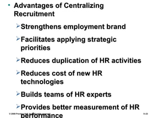 © 2008 Prentice Hall, Inc. All rights reserved. 5–23
• Advantages of CentralizingAdvantages of Centralizing
RecruitmentRecruitment
Strengthens employment brandStrengthens employment brand
Facilitates applying strategicFacilitates applying strategic
prioritiespriorities
Reduces duplication of HR activitiesReduces duplication of HR activities
Reduces cost of new HRReduces cost of new HR
technologiestechnologies
Builds teams of HR expertsBuilds teams of HR experts
Provides better measurement of HRProvides better measurement of HR
performance
 