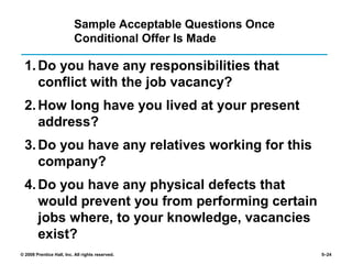 © 2008 Prentice Hall, Inc. All rights reserved. 5–24
Sample Acceptable Questions Once
Conditional Offer Is Made
1.Do you have any responsibilities that
conflict with the job vacancy?
2.How long have you lived at your present
address?
3.Do you have any relatives working for this
company?
4.Do you have any physical defects that
would prevent you from performing certain
jobs where, to your knowledge, vacancies
exist?
 