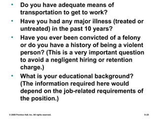© 2008 Prentice Hall, Inc. All rights reserved. 5–25
• Do you have adequate means of
transportation to get to work?
• Have you had any major illness (treated or
untreated) in the past 10 years?
• Have you ever been convicted of a felony
or do you have a history of being a violent
person? (This is a very important question
to avoid a negligent hiring or retention
charge.)
• What is your educational background?
(The information required here would
depend on the job-related requirements of
the position.)
 