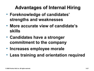 © 2008 Prentice Hall, Inc. All rights reserved. 5–27
Advantages of Internal HiringAdvantages of Internal Hiring
• Foreknowledge of candidates’
strengths and weaknesses
• More accurate view of candidate’s
skills
• Candidates have a stronger
commitment to the company
• Increases employee morale
• Less training and orientation required
 