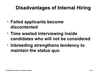 © 2008 Prentice Hall, Inc. All rights reserved. 5–28
Disadvantages of Internal HiringDisadvantages of Internal Hiring
• Failed applicants become
discontented
• Time wasted interviewing inside
candidates who will not be considered
• Inbreeding strengthens tendency to
maintain the status quo
 