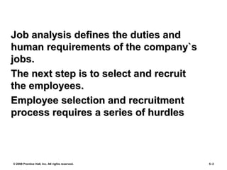 © 2008 Prentice Hall, Inc. All rights reserved. 5–3
Job analysis defines the duties andJob analysis defines the duties and
human requirements of the company`shuman requirements of the company`s
jobs.jobs.
The next step is to select and recruitThe next step is to select and recruit
the employees.the employees.
Employee selection and recruitmentEmployee selection and recruitment
process requires a series of hurdlesprocess requires a series of hurdles
 