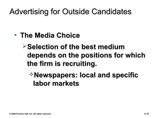 © 2008 Prentice Hall, Inc. All rights reserved. 5–34
Advertising for Outside CandidatesAdvertising for Outside Candidates
• The Media ChoiceThe Media Choice
Selection of the best mediumSelection of the best medium
depends on the positions for whichdepends on the positions for which
the firm is recruiting.the firm is recruiting.
Newspapers: local and specificNewspapers: local and specific
labor marketslabor markets
 