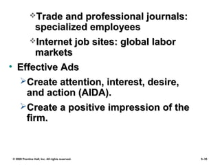 © 2008 Prentice Hall, Inc. All rights reserved. 5–35
Trade and professional journals:Trade and professional journals:
specialized employeesspecialized employees
Internet job sites: global laborInternet job sites: global labor
marketsmarkets
• Effective AdsEffective Ads
Create attention, interest, desire,Create attention, interest, desire,
and action (AIDA).and action (AIDA).
Create a positive impression of theCreate a positive impression of the
firm.firm.
 