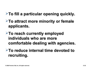 © 2008 Prentice Hall, Inc. All rights reserved. 5–39
To fill a particular opening quickly.To fill a particular opening quickly.
To attract more minority or femaleTo attract more minority or female
applicants.applicants.
To reach currently employedTo reach currently employed
individuals who are moreindividuals who are more
comfortable dealing with agencies.comfortable dealing with agencies.
To reduce internal time devoted toTo reduce internal time devoted to
recruiting.recruiting.
 
