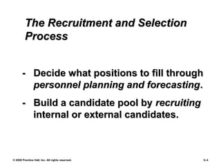 © 2008 Prentice Hall, Inc. All rights reserved. 5–4
The Recruitment and SelectionThe Recruitment and Selection
ProcessProcess
- Decide what positions to fill through- Decide what positions to fill through
personnel planning and forecastingpersonnel planning and forecasting..
- Build a candidate pool by- Build a candidate pool by recruitingrecruiting
internal or external candidates.internal or external candidates.
 