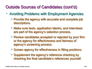 © 2008 Prentice Hall, Inc. All rights reserved. 5–40
Outside Sources of Candidates (cont’d)Outside Sources of Candidates (cont’d)
• Avoiding Problems with Employment AgenciesAvoiding Problems with Employment Agencies
 Provide the agency with accurate and complete jobProvide the agency with accurate and complete job
descriptions.descriptions.
 Make sure tests, application blanks, and interviewsMake sure tests, application blanks, and interviews
are part of the agency’s selection process.are part of the agency’s selection process.
 Review candidates accepted or rejected by your firmReview candidates accepted or rejected by your firm
or the agency for effectiveness and fairness ofor the agency for effectiveness and fairness of
agency’s screening process.agency’s screening process.
 Screen agency for effectiveness in filling positions.Screen agency for effectiveness in filling positions.
 Supplement the agency’s reference checking bySupplement the agency’s reference checking by
checking the final candidate’s references yourself.checking the final candidate’s references yourself.
 