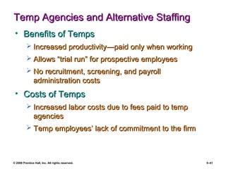 © 2008 Prentice Hall, Inc. All rights reserved. 5–41
Temp Agencies and Alternative StaffingTemp Agencies and Alternative Staffing
• Benefits of TempsBenefits of Temps
 Increased productivityIncreased productivity—p—paid only when workingaid only when working
 Allows “trial run” for prospective employeesAllows “trial run” for prospective employees
 No recruitment, screening, and payrollNo recruitment, screening, and payroll
administration costsadministration costs
• Costs of TempsCosts of Temps
 Increased labor costs due to fees paid to tempIncreased labor costs due to fees paid to temp
agenciesagencies
 Temp employees’ lack of commitment to the firmTemp employees’ lack of commitment to the firm
 