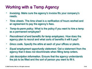 © 2008 Prentice Hall, Inc. All rights reserved. 5–44
Working with a Temp AgencyWorking with a Temp Agency
• Invoicing.Invoicing. Make sure the agency’s invoice fits your company’sMake sure the agency’s invoice fits your company’s
needs.needs.
• Time sheets.Time sheets. The time sheet is a verification of hours worked andThe time sheet is a verification of hours worked and
an agreement to pay the agency’s fees.an agreement to pay the agency’s fees.
• Temp-to-perm policy.Temp-to-perm policy. What is the policy if you want to hire a tempWhat is the policy if you want to hire a temp
as a permanent employee?as a permanent employee?
• Recruitment of and benefits for temp employees.Recruitment of and benefits for temp employees. How does theHow does the
agency plan to recruit and what sorts of benefits it will it pay?agency plan to recruit and what sorts of benefits it will it pay?
• Dress code.Dress code. Specify the attire at each of your offices or plants.Specify the attire at each of your offices or plants.
• Equal employment opportunity statement.Equal employment opportunity statement. Get a statement from theGet a statement from the
agency that it does not discriminate when filling temp orders.agency that it does not discriminate when filling temp orders.
• Job description information.Job description information. Ensure that the agency understandsEnsure that the agency understands
the job to be filled and the sort of person you want to fill it.the job to be filled and the sort of person you want to fill it.
 