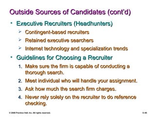 © 2008 Prentice Hall, Inc. All rights reserved. 5–46
Outside Sources of Candidates (cont’d)Outside Sources of Candidates (cont’d)
• Executive Recruiters (Headhunters)Executive Recruiters (Headhunters)
 Contingent-based recruitersContingent-based recruiters
 Retained executive searchersRetained executive searchers
 Internet technology and specialization trendsInternet technology and specialization trends
• Guidelines for Choosing a RecruiterGuidelines for Choosing a Recruiter
1.1. Make sure the firm is capable of conducting aMake sure the firm is capable of conducting a
thorough search.thorough search.
2.2. Meet individual who will handle your assignment.Meet individual who will handle your assignment.
3.3. Ask how much the search firm charges.Ask how much the search firm charges.
4.4. Never rely solely on the recruiter to do referenceNever rely solely on the recruiter to do reference
checking.checking.
 