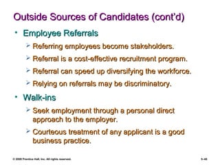 © 2008 Prentice Hall, Inc. All rights reserved. 5–48
Outside Sources of Candidates (cont’d)Outside Sources of Candidates (cont’d)
• Employee ReferralsEmployee Referrals
 Referring employees become stakeholders.Referring employees become stakeholders.
 Referral is a cost-effective recruitment program.Referral is a cost-effective recruitment program.
 Referral can speed up diversifying the workforce.Referral can speed up diversifying the workforce.
 Relying on referrals may be discriminatory.Relying on referrals may be discriminatory.
• Walk-insWalk-ins
 Seek employment through a personal directSeek employment through a personal direct
approach to the employer.approach to the employer.
 Courteous treatment of any applicant is a goodCourteous treatment of any applicant is a good
business practice.business practice.
 
